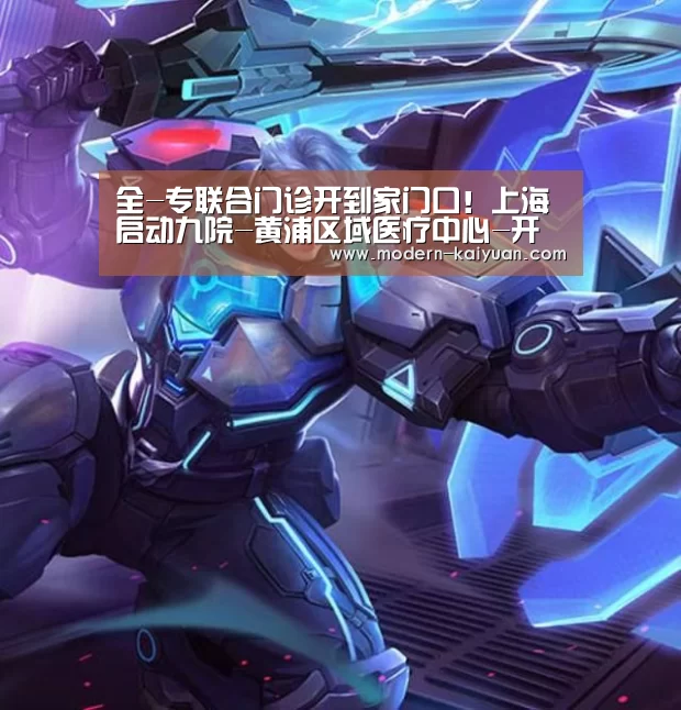 全-专联合门诊开到家门口！上海启动九院-黄浦区域医疗中心-开元棋牌app